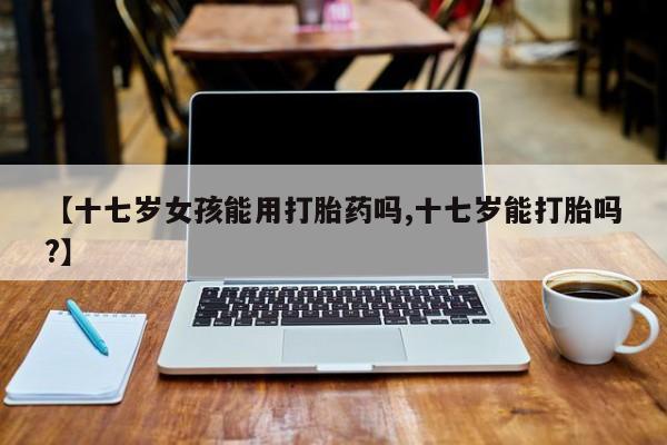 吃什么药可以流产堕胎、【十七岁女孩能用打胎药吗,十七岁能打胎吗?】