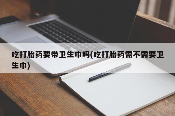吃什么药可以流产堕胎、吃打胎药要带卫生巾吗(吃打胎药需不需要卫生巾)