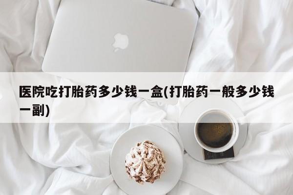 吃什么药可以流产堕胎、医院吃打胎药多少钱一盒(打胎药一般多少钱一副)