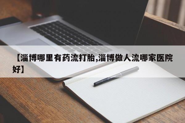 吃什么药可以流产堕胎、【淄博哪里有药流打胎,淄博做人流哪家医院好】