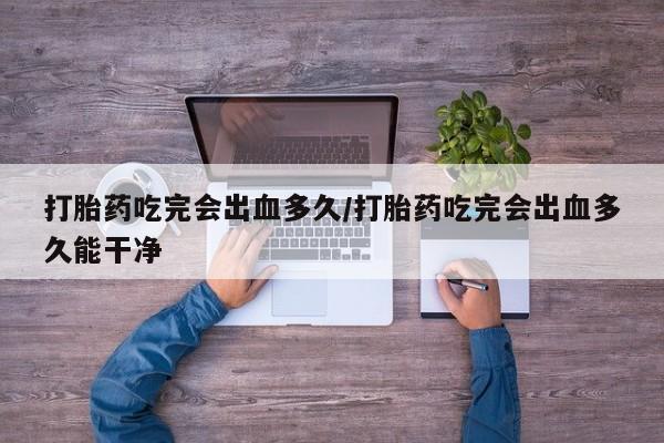 吃什么药可以流产堕胎、打胎药吃完会出血多久/打胎药吃完会出血多久能干净