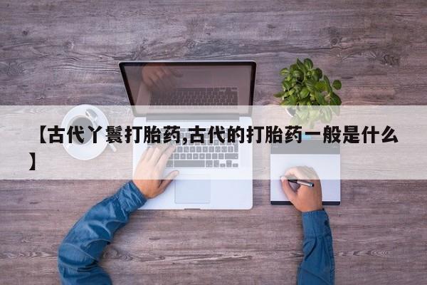 吃什么药可以流产堕胎、【古代丫鬟打胎药,古代的打胎药一般是什么】