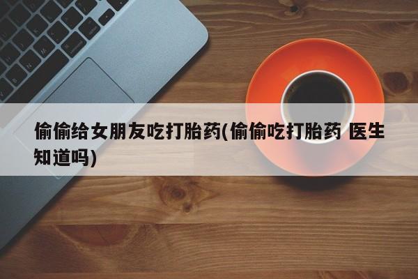 吃什么药可以流产堕胎、偷偷给女朋友吃打胎药(偷偷吃打胎药 医生知道吗)