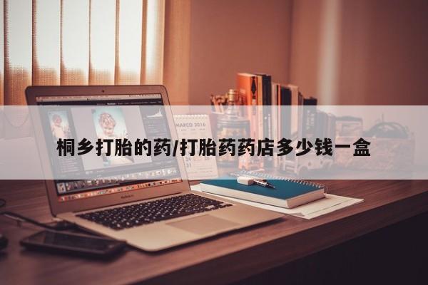 吃什么药可以流产堕胎、桐乡打胎的药/打胎药药店多少钱一盒