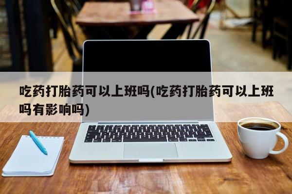 吃什么药可以流产堕胎、吃药打胎药可以上班吗(吃药打胎药可以上班吗有影响吗)