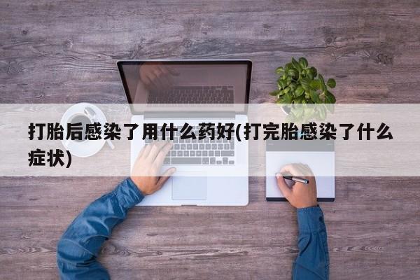 吃什么药可以流产堕胎、打胎后感染了用什么药好(打完胎感染了什么症状)