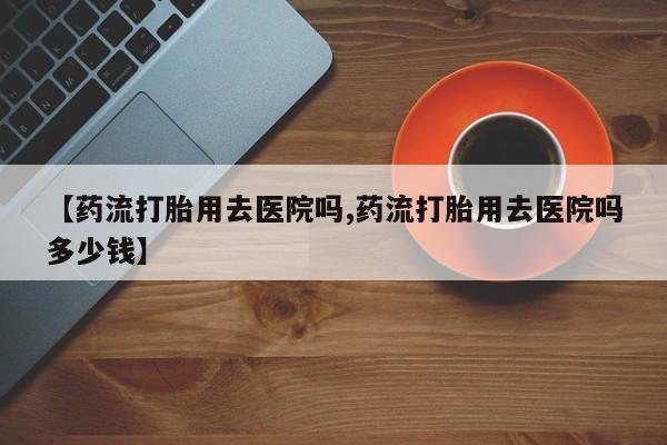 吃什么药可以流产堕胎、【药流打胎用去医院吗,药流打胎用去医院吗多少钱】