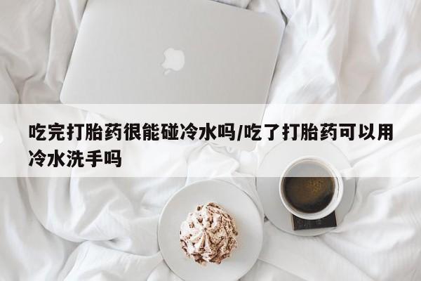 吃什么药可以流产堕胎、吃完打胎药很能碰冷水吗/吃了打胎药可以用冷水洗手吗