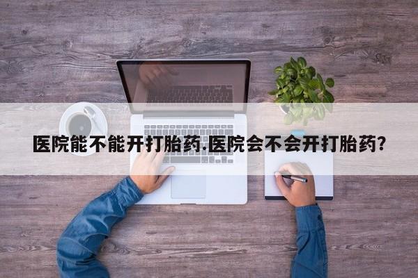 吃什么药可以流产堕胎、医院能不能开打胎药.医院会不会开打胎药？
