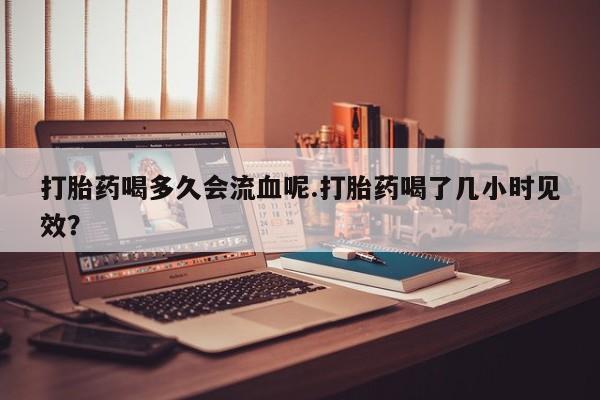 吃什么药可以流产堕胎、打胎药喝多久会流血呢.打胎药喝了几小时见效？