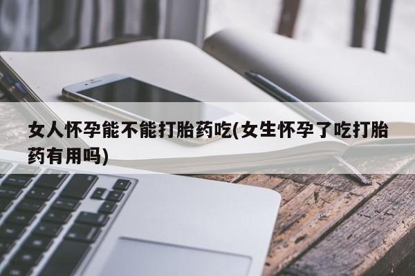 吃什么药可以流产堕胎、女人怀孕能不能打胎药吃(女生怀孕了吃打胎药有用吗)