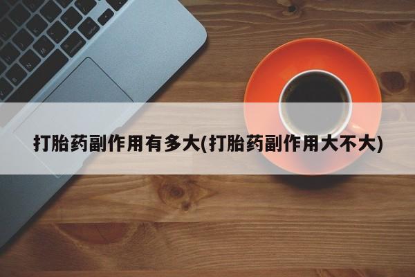 吃什么药可以流产堕胎、打胎药副作用有多大(打胎药副作用大不大)