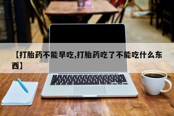 吃什么药可以流产堕胎、【打胎药不能早吃,打胎药吃了不能吃什么东西】