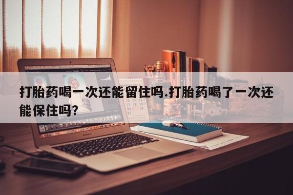 吃什么药可以流产堕胎、打胎药喝一次还能留住吗.打胎药喝了一次还能保住吗？