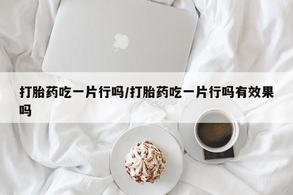 吃什么药可以流产堕胎、打胎药吃一片行吗/打胎药吃一片行吗有效果吗