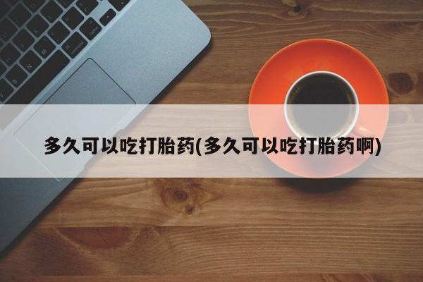 吃什么药可以流产堕胎、多久可以吃打胎药(多久可以吃打胎药啊)
