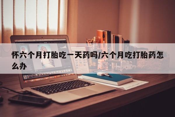 吃什么药可以流产堕胎、怀六个月打胎吃一天药吗/六个月吃打胎药怎么办
