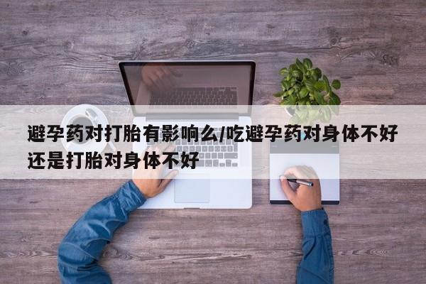 吃什么药可以流产堕胎、避孕药对打胎有影响么/吃避孕药对身体不好还是打胎对身体不好