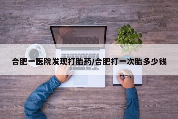 吃什么药可以流产堕胎、合肥一医院发现打胎药/合肥打一次胎多少钱