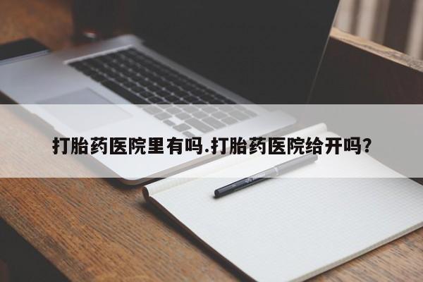 吃什么药可以流产堕胎、打胎药医院里有吗.打胎药医院给开吗？