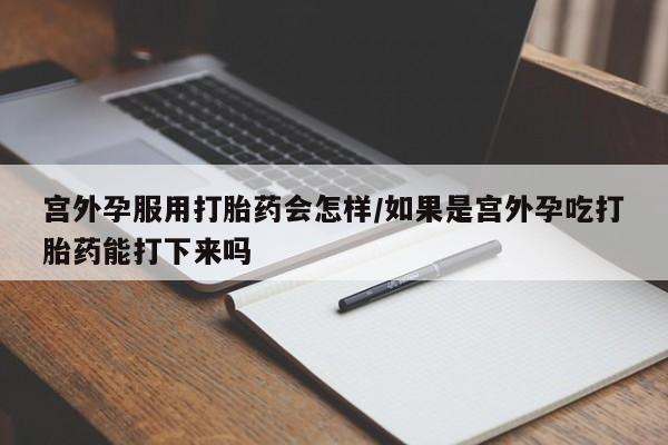 吃什么药可以流产堕胎、宫外孕服用打胎药会怎样/如果是宫外孕吃打胎药能打下来吗