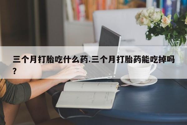 吃什么药可以流产堕胎、三个月打胎吃什么药.三个月打胎药能吃掉吗？
