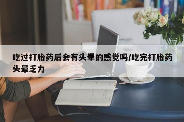 吃什么药可以流产堕胎、吃过打胎药后会有头晕的感觉吗/吃完打胎药头晕乏力