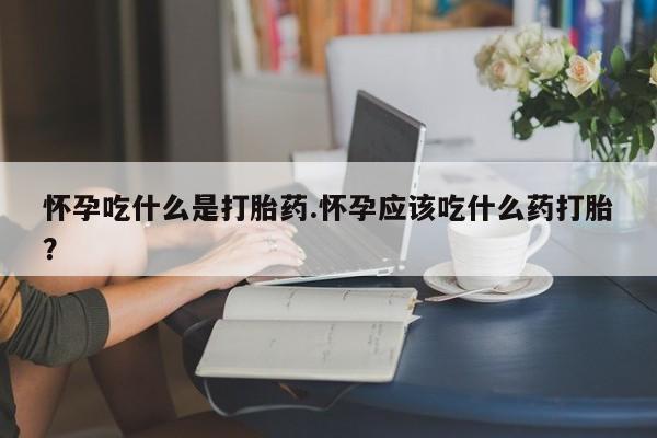 吃什么药可以流产堕胎、怀孕吃什么是打胎药.怀孕应该吃什么药打胎?