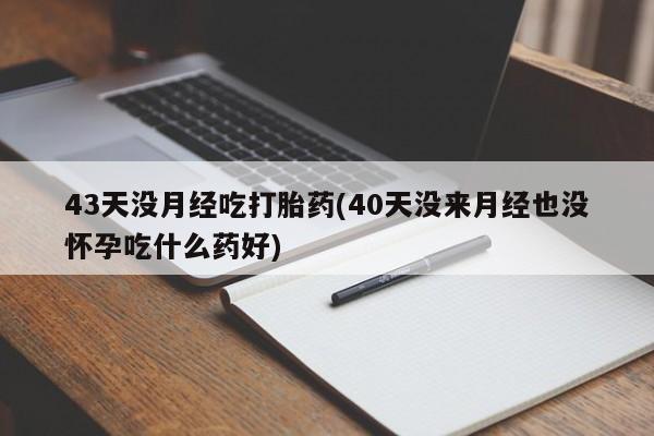 吃什么药可以流产堕胎、43天没月经吃打胎药(40天没来月经也没怀孕吃什么药好)