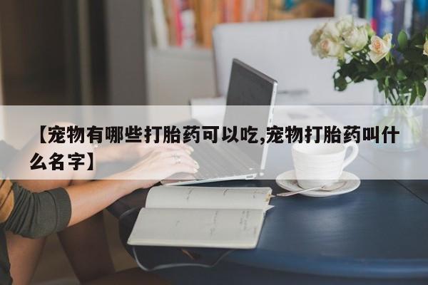 吃什么药可以流产堕胎、【宠物有哪些打胎药可以吃,宠物打胎药叫什么名字】