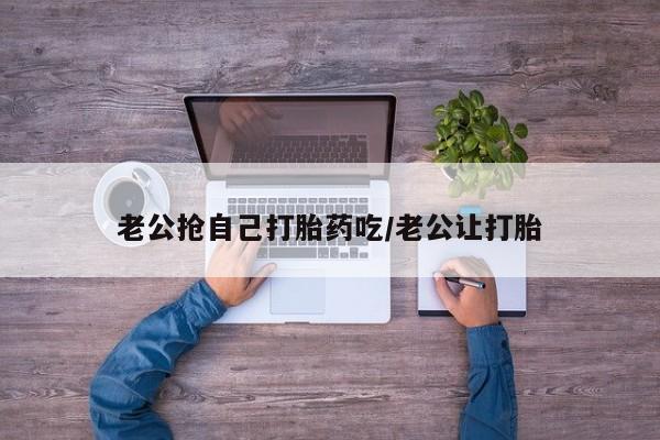 吃什么药可以流产堕胎、老公抢自己打胎药吃/老公让打胎