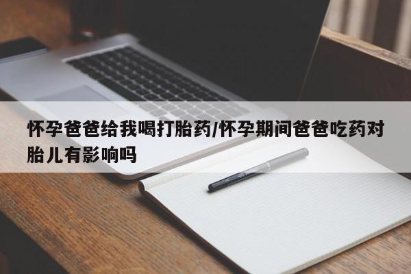吃什么药可以流产堕胎、怀孕爸爸给我喝打胎药/怀孕期间爸爸吃药对胎儿有影响吗
