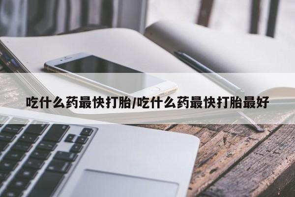 吃什么药可以流产堕胎、吃什么药最快打胎/吃什么药最快打胎最好