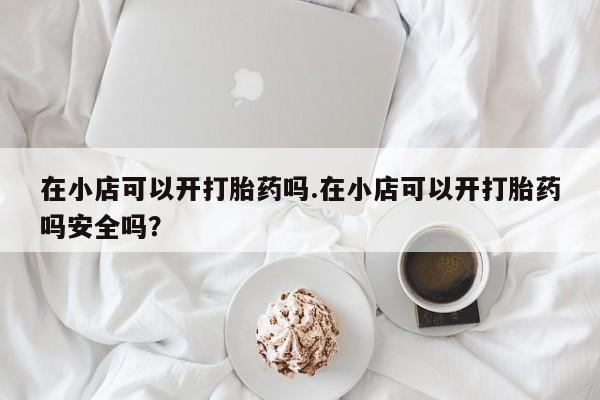 吃什么药可以流产堕胎、在小店可以开打胎药吗.在小店可以开打胎药吗安全吗?