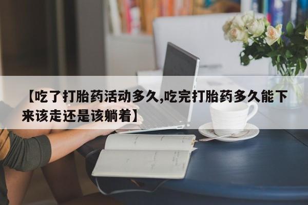 吃什么药可以流产堕胎、【吃了打胎药活动多久,吃完打胎药多久能下来该走还是该躺着】