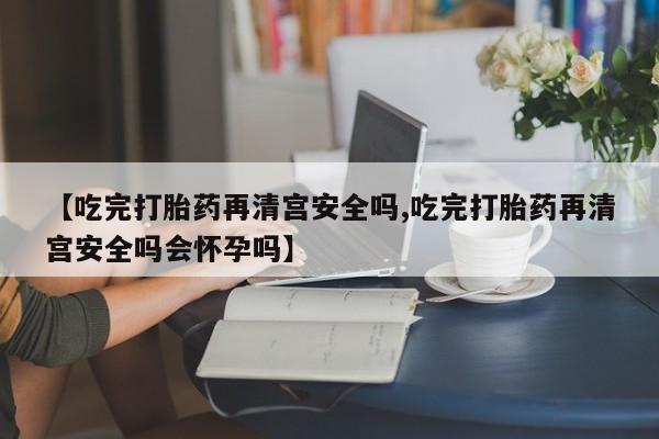 吃什么药可以流产堕胎、【吃完打胎药再清宫安全吗,吃完打胎药再清宫安全吗会怀孕吗】