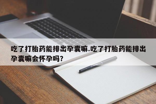 吃什么药可以流产堕胎、吃了打胎药能排出孕囊嘛.吃了打胎药能排出孕囊嘛会怀孕吗?
