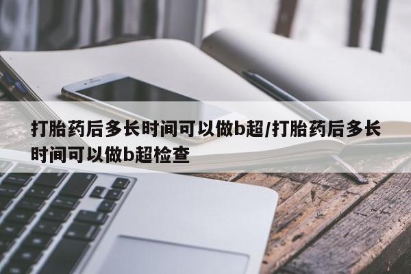 吃什么药可以流产堕胎、打胎药后多长时间可以做b超/打胎药后多长时间可以做b超检查