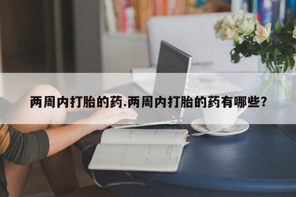 吃什么药可以流产堕胎、两周内打胎的药.两周内打胎的药有哪些?