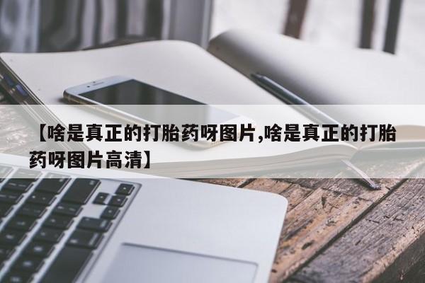 吃什么药可以流产堕胎、【啥是真正的打胎药呀图片,啥是真正的打胎药呀图片高清】